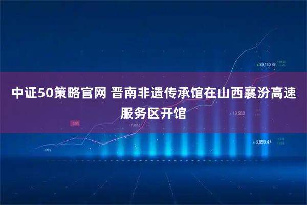 中证50策略官网 晋南非遗传承馆在山西襄汾高速服务区开馆