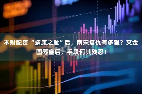 本财配资 “靖康之耻”后，南宋复仇有多狠？灭金国辱皇后，手段何其残忍！