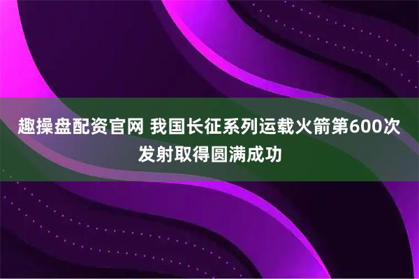 趣操盘配资官网 我国长征系列运载火箭第600次发射取得圆满成功