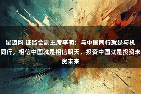 星迈网 证监会副主席李明：与中国同行就是与机遇同行，相信中国就是相信明天，投资中国就是投资未来