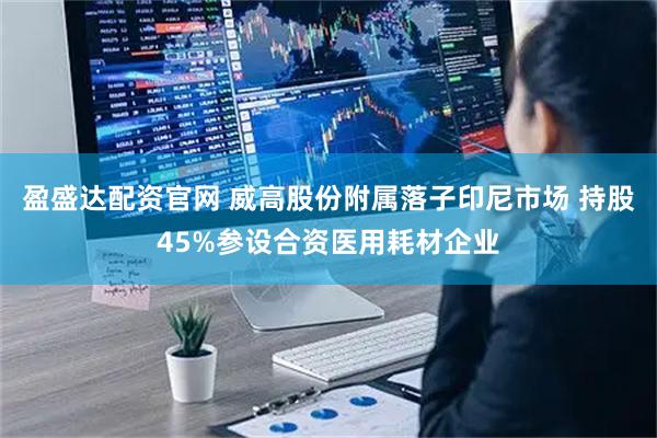 盈盛达配资官网 威高股份附属落子印尼市场 持股45%参设合资医用耗材企业