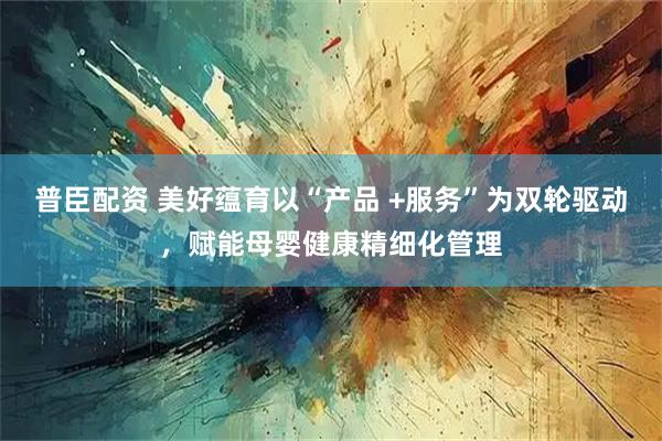 普臣配资 美好蕴育以“产品 +服务”为双轮驱动，赋能母婴健康精细化管理