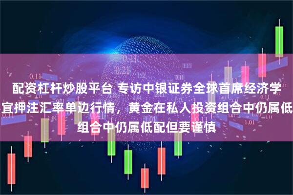 配资杠杆炒股平台 专访中银证券全球首席经济学家管涛：不宜押注汇率单边行情，黄金在私人投资组合中仍属低配但要谨慎