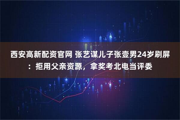 西安高新配资官网 张艺谋儿子张壹男24岁刷屏：拒用父亲资源，拿奖考北电当评委