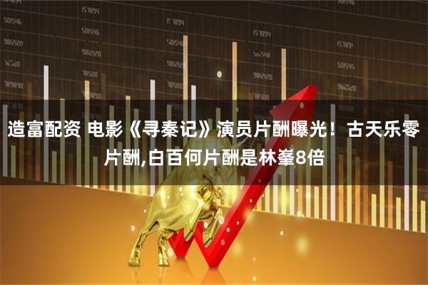 造富配资 电影《寻秦记》演员片酬曝光！古天乐零片酬,白百何片酬是林峯8倍