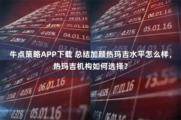 牛点策略APP下载 总结加颜热玛吉水平怎么样，热玛吉机构如何选择？