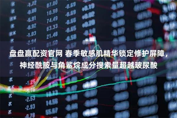盘盘赢配资官网 春季敏感肌精华锁定修护屏障，神经酰胺与角鲨烷成分搜索量超越玻尿酸