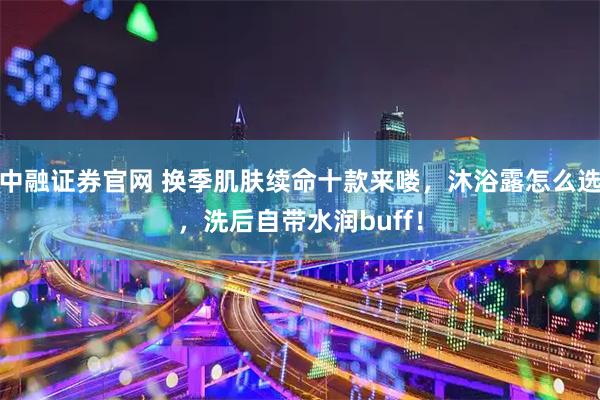 中融证券官网 换季肌肤续命十款来喽，沐浴露怎么选，洗后自带水润buff！