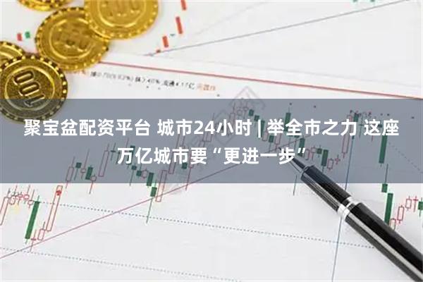 聚宝盆配资平台 城市24小时 | 举全市之力 这座万亿城市要“更进一步”