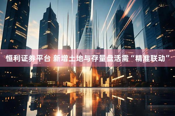 恒利证券平台 新增土地与存量盘活需“精准联动”
