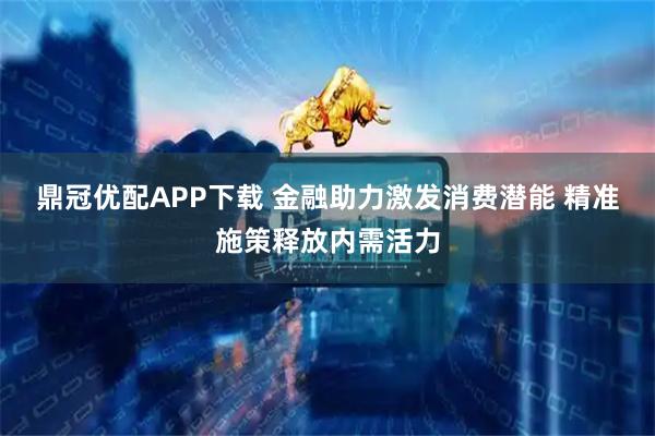 鼎冠优配APP下载 金融助力激发消费潜能 精准施策释放内需活力