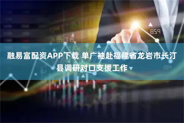 融易富配资APP下载 单广袖赴福建省龙岩市长汀县调研对口支援工作