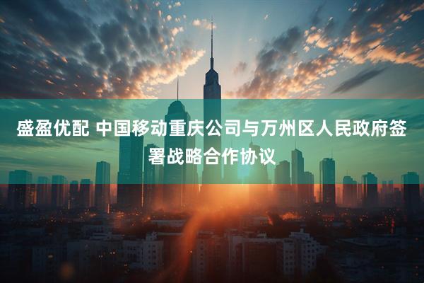 盛盈优配 中国移动重庆公司与万州区人民政府签署战略合作协议