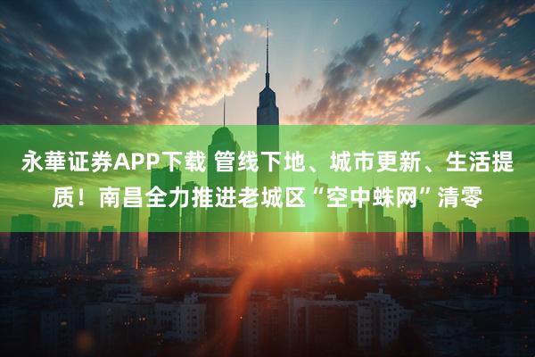 永華证券APP下载 管线下地、城市更新、生活提质！南昌全力推进老城区“空中蛛网”清零