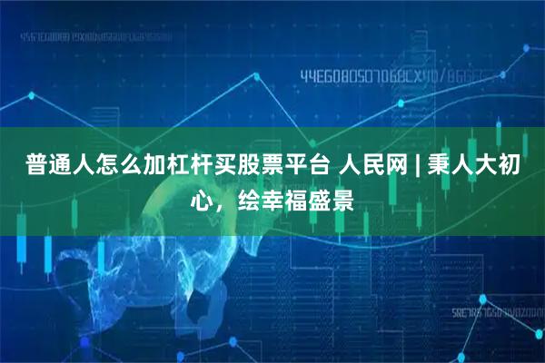 普通人怎么加杠杆买股票平台 人民网 | 秉人大初心，绘幸福盛景