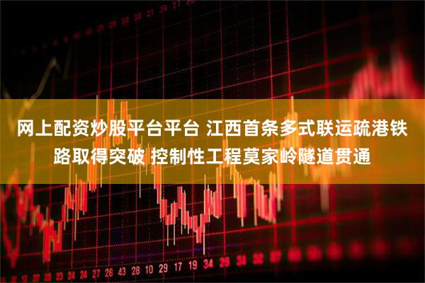网上配资炒股平台平台 江西首条多式联运疏港铁路取得突破 控制性工程莫家岭隧道贯通
